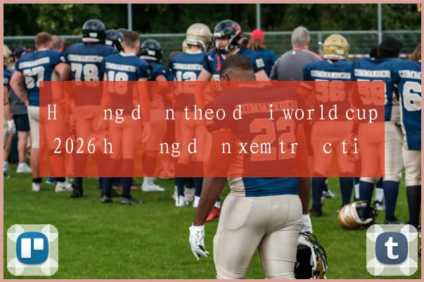 Hướng dẫn theo dõi world cup 2026 hướng dẫn xem trực tiếp đầy đủ
