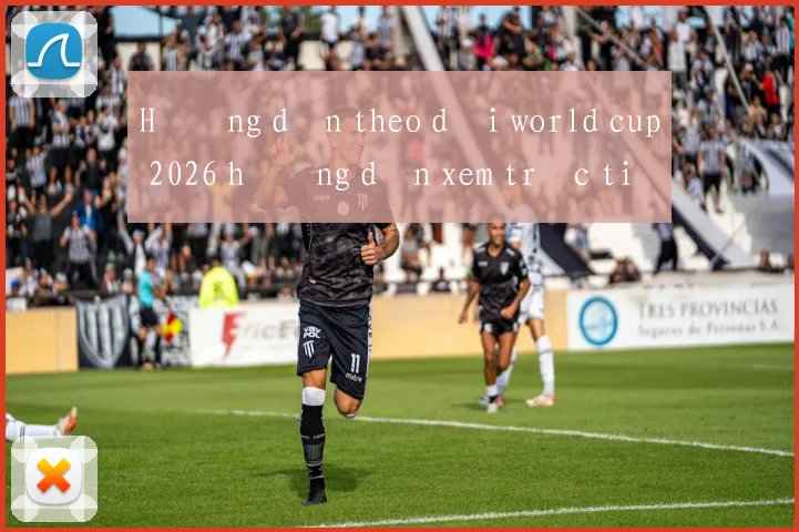 Hướng dẫn theo dõi world cup 2026 hướng dẫn xem trực tiếp đầy đủ